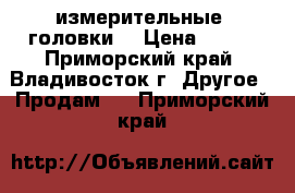 измерительные  головки  › Цена ­ 350 - Приморский край, Владивосток г. Другое » Продам   . Приморский край